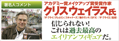 著名人コメント　アカデミー賞メイクアップ賞受賞作家　クリス　ウェイラス氏　「ザ・フライ」「グレムリン」「スキャナーズ」「裸のランチ」（SFX）「ザ・フライ2」（監督）　信じられない！　これは過去最高のエイリアンフィギュアだ