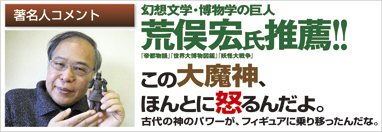 著名人コメント　幻想文学・博物学の巨人　荒俣宏氏推薦!!　「帝都物語」「世界大博物図鑑」「妖怪大戦争」　この大魔神、ほんとに起こるんだよ。古代の神のパワーが、フィギュアに乗り移ったんだな。