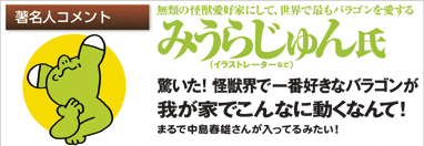 著名人コメント　無類の怪獣愛好家にして、世界で最もバラゴンを愛する　みうらじゅん氏（イラストレーターなど）　驚いた！　怪獣界で一番好きなバラゴンが我が家でこんなに動くなんて！　まるで中島春雄さんが入ってるみたい！