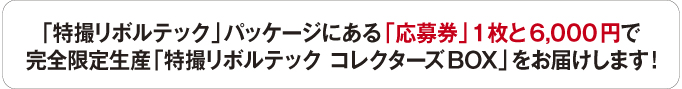 「特撮リボルテック」パッケージにある「応募券」1枚と6,000円で 完全限定生産「特撮リボルテック コレクターズBOX」をお届けします!