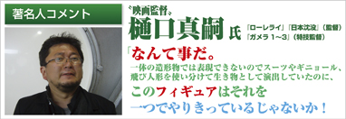 著名人コメント　映画監督　樋口真嗣氏　「ローレライ」「日本沈没」（監督）「ガメラ1～3」（特技監督）　「なんて事だ。一体の造形物では表現できないのでスーツやギニョール、飛び人形を使い分けて生き物として演出していたのに、このフィギュアはそれを一つでやりきっているじゃないか！」