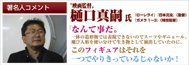 著名人コメント　映画監督　樋口真嗣氏　「ローレライ」「日本沈没」（監督）「ガメラ1～3」（特技監督）　「なんて事だ。一体の造形物では表現できないのでスーツやギニョール、飛び人形を使い分けて生き物として演出していたのに、このフィギュアはそれを一つでやりきっているじゃないか！」