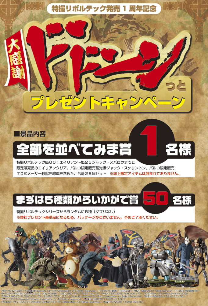 特撮リボルテック発売1周年記念 大感謝ドドーンっとプレゼントキャンペーン 景品内容 全部を並べてみま賞１名様 特撮リボルテックNo 001エイリアン〜No 025ジャック・スパロウまでと限定販売品のエイリアンクリア、パルコ限定販売蓄光版ジャック・スケリントン、パルコ限定販売７０式メーサー殺獣光線車を含めた、合計２８個セット　※誌上限定アイテムは含まれておりません。 まずは５種類からいかがで賞 50名様 特撮リボルテックシリーズからランダムに５種（ダブリなし）※弊社プレゼント基準品になるため、パッケージがございません。予めご了承ください。
