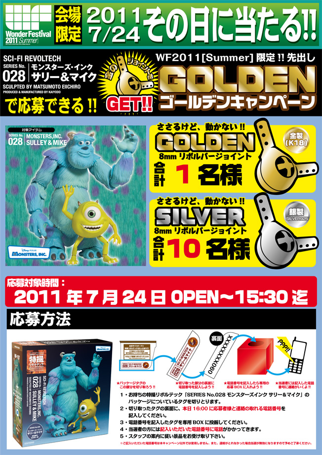 WonderFestival2011[Summer]ワンダーフェスティバル2011[夏]会場限定2011年7月24日、その日に当たる!!サリー＆マイクで応募できる!!WF2011[Summer]限定!!先出し「GOLDENキャンペーン」GOLDEN8mmリボルバージョイント1名様 SILVER8mmリボルバージョイント 合計10名様 応募対象時間：2011年7月24日 OPEN〜15:30 