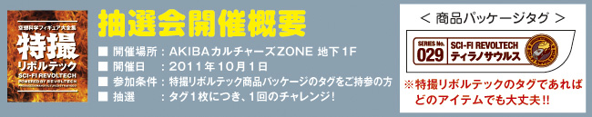 抽選会開催概要 会場：AKIBAカルチャーズZONE 地下1F 開催日：2011年10月1日 参加条件：特撮リボルテック商品パッケージのタグをご持参の方 抽選内容：タグ１枚につき、１回のチャレンジ! ※特撮リボルテックのタグであれば、どのアイテムでも大丈夫!!