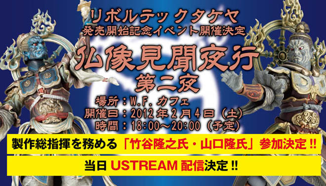リボルテックタケヤ 発売開始記念イベント開催決定 仏像見聞夜行 第ニ夜 　場所：W.F.カフェ 開催日：2012年2月4日（土） 　時間：18:00〜20:00（予定）製作総指揮を務める「竹谷隆之氏・山口隆氏」参加決定!!当日USTREAM配信決定!!